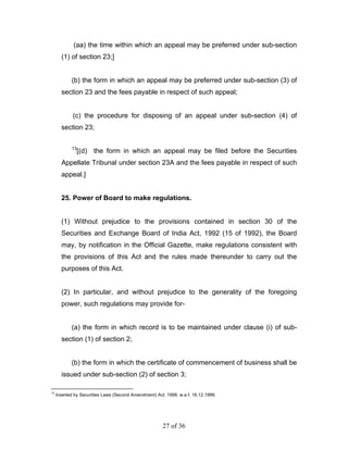 (aa) the time within which an appeal may be preferred under sub-section
       (1) of section 23;]


            (b) the form in which an appeal may be preferred under sub-section (3) of
       section 23 and the fees payable in respect of such appeal;


             (c) the procedure for disposing of an appeal under sub-section (4) of
       section 23;

            13
                 [(d) the form in which an appeal may be filed before the Securities
       Appellate Tribunal under section 23A and the fees payable in respect of such
       appeal.]


       25. Power of Board to make regulations.


       (1) Without prejudice to the provisions contained in section 30 of the
       Securities and Exchange Board of India Act, 1992 (15 of 1992), the Board
       may, by notification in the Official Gazette, make regulations consistent with
       the provisions of this Act and the rules made thereunder to carry out the
       purposes of this Act.


       (2) In particular, and without prejudice to the generality of the foregoing
       power, such regulations may provide for-


            (a) the form in which record is to be maintained under clause (i) of sub-
       section (1) of section 2;


            (b) the form in which the certificate of commencement of business shall be
       issued under sub-section (2) of section 3;

13
     Inserted by Securities Laws (Second Amendment) Act. 1999, w.e.f. 16.12.1999.




                                                       27 of 36
 