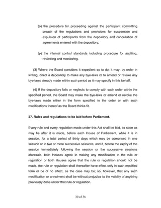 (o) the procedure for proceeding against the participant committing
          breach of the regulations and provisions for suspension and
          expulsion of participants from the depository and cancellation of
          agreements entered with the depository;


       (p) the internal control standards including procedure for auditing,
          reviewing and monitoring.


   (3) Where the Board considers it expedient so to do, it may, by order in
writing, direct a depository to make any bye-laws or to amend or revoke any
bye-laws already made within such period as it may specify in this behalf.

   (4) If the depository fails or neglects to comply with such order within the
specified period, the Board may make the bye-laws or amend or revoke the
bye-laws made either in the form specified in the order or with such
modifications thereof as the Board thinks fit.


27. Rules and regulations to be laid before Parliament.


Every rule and every regulation made under this Act shall be laid, as soon as
may be after it is made, before each House of Parliament, while it is in
session, for a total period of thirty days which may be comprised in one
session or in two or more successive sessions, and if, before the expiry of the
session immediately following the session or the successive sessions
aforesaid, both Houses agree in making any modification in the rule or
regulation or both Houses agree that the rule or regulation should not be
made, the rule or regulation shall thereafter have effect only in such modified
form or be of no effect, as the case may be; so, however, that any such
modification or annulment shall be without prejudice to the validity of anything
previously done under that rule or regulation.



                                   30 of 36
 