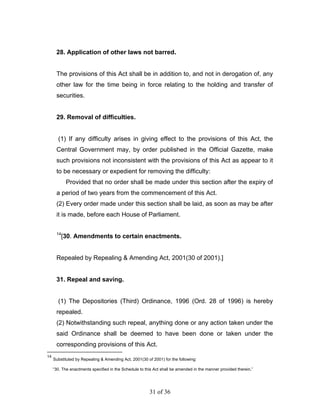 28. Application of other laws not barred.


      The provisions of this Act shall be in addition to, and not in derogation of, any
      other law for the time being in force relating to the holding and transfer of
      securities.


      29. Removal of difficulties.


       (1) If any difficulty arises in giving effect to the provisions of this Act, the
      Central Government may, by order published in the Official Gazette, make
      such provisions not inconsistent with the provisions of this Act as appear to it
      to be necessary or expedient for removing the difficulty:
            Provided that no order shall be made under this section after the expiry of
      a period of two years from the commencement of this Act.
      (2) Every order made under this section shall be laid, as soon as may be after
      it is made, before each House of Parliament.

      14
           [30. Amendments to certain enactments.


      Repealed by Repealing & Amending Act, 2001(30 of 2001).]


      31. Repeal and saving.


       (1) The Depositories (Third) Ordinance, 1996 (Ord. 28 of 1996) is hereby
      repealed.
      (2) Notwithstanding such repeal, anything done or any action taken under the
      said Ordinance shall be deemed to have been done or taken under the
      corresponding provisions of this Act.
14
     Substituted by Repealing & Amending Act, 2001(30 of 2001) for the following:

     “30. The enactments specified in the Schedule to this Act shall be amended in the manner provided therein.”




                                                        31 of 36
 