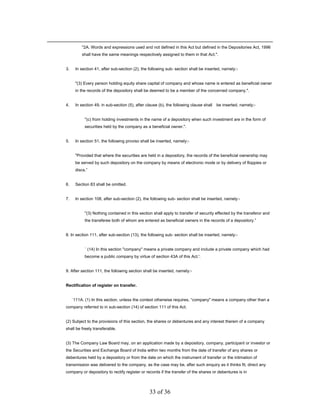 "2A. Words and expressions used and not defined in this Act but defined in the Depositories Act, 1996
          shall have the same meanings respectively assigned to them in that Act.".


3.    In section 41, after sub-section (2), the following sub- section shall be inserted, namely:-


      "(3) Every person holding equity share capital of company and whose name is entered as beneficial owner
      in the records of the depository shall be deemed to be a member of the concerned company.".


4.    In section 49, in sub-section (5), after clause (b), the following clause shall   be inserted, namely:-


           "(c) from holding investments in the name of a depository when such investment are in the form of
           securities held by the company as a beneficial owner.".


5.    In section 51, the following proviso shall be inserted, namely:-


      "Provided that where the securities are held in a depository, the records of the beneficial ownership may
      be served by such depository on the company by means of electronic mode or by delivery of floppies or
      discs.”


6.    Section 83 shall be omitted.


7.    In section 108, after sub-section (2), the following sub- section shall be inserted, namely:-


           "(3) Nothing contained in this section shall apply to transfer of security effected by the transferor and
           the transferee both of whom are entered as beneficial owners in the records of a depository.”


8. In section 111, after sub-section (13), the following sub- section shall be inserted, namely:-


           ` (14) In this section "company" means a private company and include a private company which had
           become a public company by virtue of section 43A of this Act.'.


9. After section 111, the following section shall be inserted, namely:-


Rectification of register on transfer.


     `111A. (1) In this section, unless the context otherwise requires, “company" means a company other than a
company referred to in sub-section (14) of section 111 of this Act.


(2) Subject to the provisions of this section, the shares or debentures and any interest therein of a company
shall be freely transferable.


(3) The Company Law Board may, on an application made by a depository, company, participant or investor or
the Securities and Exchange Board of India within two months from the date of transfer of any shares or
debentures held by a depository or from the date on which the instrument of transfer or the intimation of
transmission was delivered to the company, as the case may be, after such enquiry as it thinks fit, direct any
company or depository to rectify register or records if the transfer of the shares or debentures is in



                                                33 of 36
 