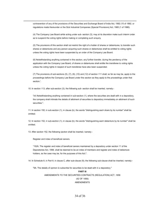 contravention of any of the provisions of the Securities and Exchange Board of India Act, 1992 (15 of 1992. or
     regulations made thereunder or the Sick Industrial Companies (Special Provisions) Act, 1985 (1 of 1986).


     (4) The Company Law Board while acting under sub- section (3), may at its discretion make such interim order
     as to suspend the voting rights before making or completing such enquiry.


     (5) The provisions of this section shall not restrict the right of a holder of shares or debentures, to transfer such
     shares or debentures and any person acquiring such shares or debentures shall be entitled to voting rights
     unless the voting rights have been suspended by an order of the Company Law Board.


     (6) Notwithstanding anything contained in this section, any further transfer, during the pendency of the
     application with the Company Law Board, of shares or debentures shall entitle the transferee to voting rights
     unless the voting rights in respect of such transferee have also been suspended.


     (7) The provisions of sub-sections (5), (7), (9), (10) and (12) of section 111 shall, so far as may be, apply to the
     proceedings before the Company Law Board under this section as they apply to the proceedings under that
     section.'.


10. In section 113, after sub-section (3), the following sub- section shall be inserted, namely:-


     "(4) Notwithstanding anything contained in sub-section (1), where the securities are dealt with in a depository,
     the company shall intimate the details of allotment of securities to depository immediately on allotment of such
     securities.".


11. In section 150, in sub-section (1), in clause (b), the words "distinguishing each share by its number" shall be
omitted.


12. In section 152, in sub-section (1), in clause (b), the words "distinguishing each debenture by its number" shall be
omitted.


13. After section 152, the following section shall be inserted, namely:-


     Register and index of beneficial owners.


     “152A. The register and index of beneficial owners maintained by a depository under section 11 of the
     Depositories Act, 1996, shall be deemed to be an index of members and register and index of debenture
     holders, as the case may be, for the purposes of this Act.".


14. In Schedule II, in Part II, in clause C, after sub-clause (9), the following sub-clause shall be inserted, namely:-


     "9A. The details of opinion to subscribe for securities to be dealt with in a depository."
                                                         PART III
                     AMENDMENTS TO THE SECURITIES CONTRACTS (REGULATION) ACT, 1956
                                                      (42 OF 1956)
                                                     AMENDMENTS




                                                     34 of 36
 