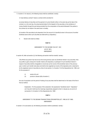 1. In section 2, for clause (i), the following clause shall be substituted, namely:-


     '(i) "spot delivery contract" means a contract which provides for-


     (a) actual delivery of securities and the payment of a price therefor either on the same day as the date of the
     contract or on the next day, the actual periods taken for the dispatch of the securities or the remittance of
     money therefor through the post being excluded from the computation of the period aforesaid if the parties to
     the contract do not reside in the same town or locality;


     (b) transfer of the securities by the depository from the account of a beneficial owner to the account of another
     beneficial owner when such securities are dealt with by a depository;'.


     3.       Section 22A shall be omitted.


                                                         PART IV


                                    AMENDMENT TO THE INCOME-TAX ACT, 1961
                                                       (43 OF 1961)
                                                      AMENDMENT


In section 45, after sub-section (2), the following sub-section shall be inserted, namely:-


     '(2A) Where any person has had at any time during previous year any beneficial interest in any securities, then,
     any profits or gains arising from transfer made by the depository or participant of such beneficial interest in
     respect of securities shall be chargeable to income-tax as the income of the beneficial owner of the previous
     year in which such transfer took place and shall not be regarded as income of the depository who is deemed to
     be the registered owner of securities by virtue of sub-section (1) of section 10 of the Depositories Act, 1996, and
     for the purposes of-


                (i)         section 48; and
                (ii)        proviso to clause (42A) of section 2,


     the cost of acquisition and the period of holding of any securities shall be determined on the basis of the first-in-
     first-out method.


                Explanation. -For the purposes of this subsection, the expressions "beneficial owner", "depository"
                and "security" shall have the meanings respectively assigned to them in clauses (a), (e) and (l) of
                sub-section (1) of section 2 of the Depositories Act, 1996.'.


                                                          PART V


            AMENDMENT TO THE BENAMI TRANSACTIONS (PROHIBITION) ACT, 1988 (45 OF 1988)
                                                      AMENDMENT


In section 3, for sub-section (2), the following sub-section shall be substituted, namely:-




                                                     35 of 36
 