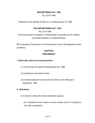 DEPOSITORIES ACT, 1996
                                No. 22 OF 1996


 Published in The Gazette of India (no. 51) dated August 12, 1996


                     THE DEPOSITORIES ACT, 1996
                            No. 22 of 1996
 An Act to provide for regulation of depositories in securities and for matters
                   connected therewith or incidental thereto.


BE it enacted by Parliament in the Forty-seventh Year of the Republic of India
as follows:-
                                  CHAPTER I
                                PRELIMINARY


1. Short title, extent and commencement.


     (1) This Act may be called the Depositories Act, 1996.


     (2) It extends to the whole of India.


     (3) It shall be deemed to have come into force on the 20th day of
       September, 1995.


2. Definitions.


    (1) In this Act, unless the context otherwise requires,-


        (a) "beneficial owner" means a person whose name is recorded as
        such with a depository;




                                   4 of 36
 