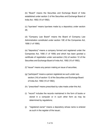 (b) "Board" means the Securities and Exchange Board of India
established under section 3 of the Securities and Exchange Board of
India Act, 1992 (15 of 1992);


(c) "bye-laws" means bye-laws made by a depository under section
26;


(d) "Company Law Board" means the Board of Company Law
Administration constituted under section 10E of the Companies Act,
1956 (1 of 1956);


(e) "depository" means a company formed and registered under the
Companies Act, 1956 (1 of 1956) and which has been granted a
certificate of registration under sub-section (1A) of section 12 of the
Securities and Exchange Board of India Act, 1992 (15 of 1992);


(f) "issuer" means any person making an issue of securities;


(g) "participant" means a person registered as such under sub-
      section (1A) of section 12 of the Securities and Exchange Board
      of India Act, 1992 (15 of 1992);

(h) "prescribed" means prescribed by rules made under this Act;


(i) "record" includes the records maintained in the form of books or
       stored in a computer or in such other form as may be
       determined by regulations;


(j)    "registered owner" means a depository whose name is entered
       as such in the register of the issuer;




                            5 of 36
 
