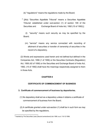 (k) "regulations" means the regulations made by the Board;

             2
                 [(Ka) “Securities Appellate Tribunal” means a Securities Appellate
                 Tribunal established under sub-section (1) of section 15K of the
                 Securities and          Exchange Board of India Act, 1992 (15 of 1992);]


                   (l)    "security" means such security as may be specified by the
                 Board;


                  (m) "service" means any service connected with recording of
                         allotment of securities or transfer of ownership of securities in the
                         record of a depository.


           (2) Words and expressions used herein and not defined but defined in the
           Companies Act, 1956 (1 of 1956) or the Securities Contracts (Regulation)
           Act, 1956 (42 of 1956) or the Securities and Exchange Board of India Act,
           1992, (15 of 1992) shall have the meanings respectively assigned to them
           in those Acts.


                                         CHAPTER II


                         CERTIFICATE OF COMMENCEMENT OF BUSINESS


       3. Certificate of commencement of business by depositories.


          (1) No depository shall act as a depository unless it obtains a certificate of
                 commencement of business from the Board.


          (2) A certificate granted under sub-section (1) shall be in such form as may
             be specified by the regulations.

2
    Inserted by The Securities Laws (Second amendment) Act 1999, w.e.f. 16-12-1999.


                                                 6 of 36
 