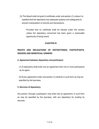 (3) The Board shall not grant it certificate under sub-section (1) unless it is
     satisfied that the depository has adequate systems and safeguards to
     prevent manipulation of records and transactions:


            Provided that no certificate shall be refused under this section
            unless the depository concerned has been given a reasonable
            opportunity of being heard.


                                 CHAPTER III


RIGHTS AND OBLIGATIONS OF DEPOSITORIES, PARTICIPANTS,
ISSUERS AND BENEFICIAL OWNERS


4. Agreement between depository and participant.


 (1) A depository shall enter into an agreement with one or more participants
  as its agent.


 (2) Every agreement under sub-section (1) shall be in such form as may be
 specified by the bye-laws.


5. Services of depository.


Any person, through a participant, may enter into an agreement, in such form
as may be specified by the bye-laws, with any depository for availing its
services.




                                   7 of 36
 