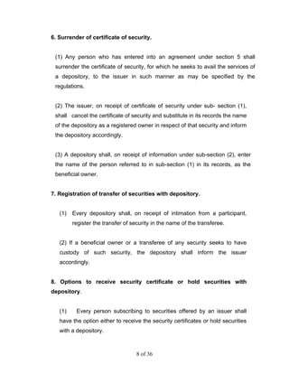 6. Surrender of certificate of security.


 (1) Any person who has entered into an agreement under section 5 shall
 surrender the certificate of security, for which he seeks to avail the services of
 a depository, to the issuer in such manner as may be specified by the
 regulations.


 (2) The issuer, on receipt of certificate of security under sub- section (1),
 shall cancel the certificate of security and substitute in its records the name
 of the depository as a registered owner in respect of that security and inform
 the depository accordingly.


 (3) A depository shall, on receipt of information under sub-section (2), enter
 the name of the person referred to in sub-section (1) in its records, as the
 beneficial owner.


7. Registration of transfer of securities with depository.


   (1)   Every depository shall, on receipt of intimation from a participant,
         register the transfer of security in the name of the transferee.


   (2) If a beneficial owner or a transferee of any security seeks to have
   custody of such security, the depository shall inform the issuer
   accordingly.


8. Options to receive security certificate or hold securities with
depository.


   (1)    Every person subscribing to securities offered by an issuer shall
   have the option either to receive the security certificates or hold securities
   with a depository.



                                    8 of 36
 