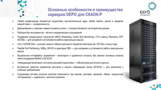 19
Гибкая конфигурация аппаратной подсистемы (вычислительные ядра, объём памяти, диски) в пределах
каждой серии — универсальность
Дублирование и «горячая» замена основных узлов — отказоустойчивость на аппаратном уровне
Разборка без инструментов – лёгкость модернизации и расширения
Поддержка процессорных технологий VMCS Shadowing, Cache QoS Monitoring, VT-X Latency Reduction, EPT
A/D Bits — для ускорения и устойчивости работы виртуальных машин
Сеть 10/40/56 Gb/s – высокая скорость обмена данными в пределах комплекса (до 100 Gb/s к концу года),
Flexible Port Partitioning, VMDq, SR-IOV в адаптерах ЛВС — для ускорения и устойчивости работы виртуальных
машин
Выделенные интерфейсы управления – мониторинг и удалённый контроль без занятия основных каналов
связи (поддержка Redfish в Q2’2016)
Упреждающий мониторинг состояния дисковой подсистемы — обеспечение доступности данных
Встроенные средства управления доступом и защиты информации (конец Q3’2016) — для заказчиков с
особыми требованиями
5-уровневая система контроля качества (компоненты при закупке, доставке, хранении, сборке, нагрузочном
тестировании) — надёжность конечного решения
Основные особенности и преимущества
серверов DEPO для СКАЛА-Р
 