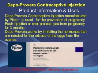 Depo-Provera Contraceptive Injection 
Product Information & Uses 
Depo-Provera Contraceptive Injection manufactured 
by Pfizer, is used for the prevention of pregnancy. 
Each injection or shot protects you from pregnancy 
for 3 months. 
Depo-Provera works by inhibiting the hormones that 
are needed for the release of the eggs from the 
ovaries. 
© The Swiss Pharmacy, Geneva, Switzerland 
 