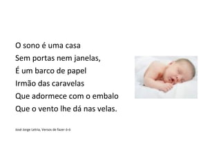 O sono é uma casa
Sem portas nem janelas,
É um barco de papel
Irmão das caravelas
Que adormece com o embalo
Que o vento lhe dá nas velas.

José Jorge Letria, Versos de fazer ó-ó
 