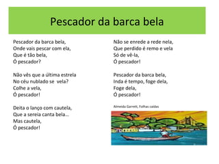 Pescador da barca bela
Pescador da barca bela,        Não se enrede a rede nela,
Onde vais pescar com ela,      Que perdido é remo e vela
Que é tão bela,                Só de vê-la,
Ó pescador?                    Ó pescador!

Não vês que a última estrela   Pescador da barca bela,
No céu nublado se vela?        Inda é tempo, foge dela,
Colhe a vela,                  Foge dela,
Ó pescador!                    Ó pescador!

                               Almeida Garrett, Folhas caídas
Deita o lanço com cautela,
Que a sereia canta bela…
Mas cautela,
Ó pescador!
 