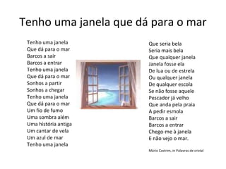Tenho uma janela que dá para o mar
 Tenho uma janela      Que seria bela
 Que dá para o mar     Seria mais bela
 Barcos a sair         Que qualquer janela
 Barcos a entrar       Janela fosse ela
 Tenho uma janela      De lua ou de estrela
 Que dá para o mar     Ou qualquer janela
 Sonhos a partir       De qualquer escola
 Sonhos a chegar       Se não fosse aquele
 Tenho uma janela      Pescador já velho
 Que dá para o mar     Que anda pela praia
 Um fio de fumo        A pedir esmola
 Uma sombra além       Barcos a sair
 Uma história antiga   Barcos a entrar
 Um cantar de vela     Chego-me à janela
 Um azul de mar        E não vejo o mar.
 Tenho uma janela
                       Mário Castrim, in Palavras de cristal
 