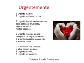 Urgentemente
É urgente o Amor,
É urgente um barco no mar.

É urgente destruir certas palavras
ódio, solidão e crueldade,
alguns lamentos,
muitas espadas.

É urgente inventar alegria,
multiplicar os beijos, as searas,
é urgente descobrir rosas e rios
e manhãs claras.

Cai o silêncio nos ombros,
e a luz impura até doer.
É urgente o amor,
É urgente permanecer.

              Eugénio de Andrade, Poesia e prosa
 