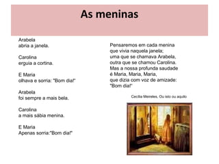 As meninas
Arabela
abria a janela.                    Pensaremos em cada menina
                                   que vivia naquela janela;
Carolina                           uma que se chamava Arabela,
erguia a cortina.                  outra que se chamou Carolina.
                                   Mas a nossa profunda saudade
E Maria                            é Maria, Maria, Maria,
olhava e sorria: "Bom dia!“        que dizia com voz de amizade:
                                   "Bom dia!“
Arabela
                                            Cecília Meireles, Ou isto ou aquilo
foi sempre a mais bela.

Carolina
a mais sábia menina.

E Maria
Apenas sorria:"Bom dia!"
 
