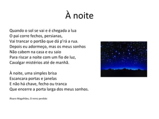 À noite
Quando o sol se vai e é chegada a lua
O pai corre fechos, persianas,
Vai trancar o portão que dá p’rá a rua.
Depois eu adormeço, mas os meus sonhos
Não cabem na casa e eu saio
Para riscar a noite com um fio de luz,
Cavalgar mistérios até de manhã.

À noite, uma simples brisa
Escancara portas e janelas
E não há chave, fecho ou tranca
Que encerre a porta larga dos meus sonhos.

Álvaro Magalhães, O reino perdido
 