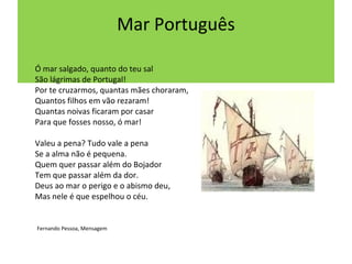 Mar Português

Ó mar salgado, quanto do teu sal
São lágrimas de Portugal!
Por te cruzarmos, quantas mães choraram,
Quantos filhos em vão rezaram!
Quantas noivas ficaram por casar
Para que fosses nosso, ó mar!

Valeu a pena? Tudo vale a pena
Se a alma não é pequena.
Quem quer passar além do Bojador
Tem que passar além da dor.
Deus ao mar o perigo e o abismo deu,
Mas nele é que espelhou o céu.


Fernando Pessoa, Mensagem
 