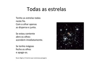 Todas as estrelas
Tenho as estrelas todas
neste fio.
Com o olhar apenas
as disperso e junto.

Se estou contente
abro os olhos:
acendem imediatamente.

Se tenho mágoas
fecho os olhos
e apago-as.

Nuno Higino, O menino que namorava paisagens
 