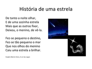 História de uma estrela
De tanto a noite olhar,
E de uma sozinha estrela
Mais que as outras fixar,
Deixou, o menino, de vê-la.

Fez-se pequeno o destino,
Fez-se tão pequeno o mar
Que nos olhos do menino
Caiu uma estrela a brilhar.
Vergílio Alberto Vieira, A cor das vogais
 