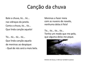 Canção da chuva
Bate a chuva, tic… tic…           Meninas a fazer meia
nas vidraças da janela.           com as nuvens de novelo,
Canta a chuva, tic… tic…          nenhuma delas é feia!
Que linda canção aquela!          Tic… tic… tic… tic…
                                  Tenho um medo que me pelo,
Tic… tic… tic… tic…               que alguma delas me pique.
Que linda canção aquela
de meninas ao despique:
- Qual de nós será a mais bela.



                                  António de Sousa, in Brincar também é poesia
 