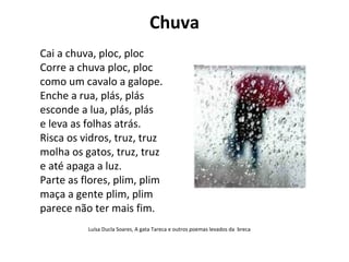 Chuva
Cai a chuva, ploc, ploc
Corre a chuva ploc, ploc
como um cavalo a galope.
Enche a rua, plás, plás
esconde a lua, plás, plás
e leva as folhas atrás.
Risca os vidros, truz, truz
molha os gatos, truz, truz
e até apaga a luz.
Parte as flores, plim, plim
maça a gente plim, plim
parece não ter mais fim.
          Luísa Ducla Soares, A gata Tareca e outros poemas levados da breca
 