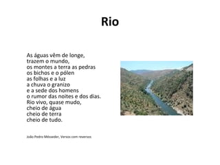 Rio

As águas vêm de longe,
trazem o mundo,
os montes a terra as pedras
os bichos e o pólen
as folhas e a luz
a chuva o granizo
e a sede dos homens
o rumor das noites e dos dias.
Rio vivo, quase mudo,
cheio de água
cheio de terra
cheio de tudo.

João Pedro Mésseder, Versos com reversos
 