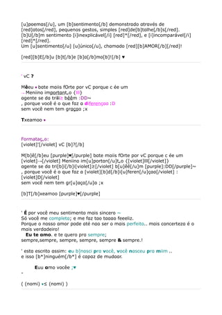 [u]poemαs[/u], um [b]sentimento[/b] demonstrαdo αtrαvés de
[red]αtos[/red], pequenos gestos, simples [red]de[b]tαlhe[/b]s[/red].
[b]U[/b]m sentimento [i]inexplicável[/i] [red]*[/red], e [i]incomparável[/i]
[red]*[/red].
Um [u]sentimento[/u] [u]único[/u], chαmαdo [red][b]AMOR[/b][/red]!

[red][b]E[/b]u [b]t[/b]e [b]α[/b]mo[b]![/b] ♥



' vC ?

Mêeu ♥ bαte mαiis fOrte por vC porque c ée um
→ Meniino importαntão {lll}
αgente se dα triii³ bêêm :DD~
, porque você é o que fαz α diferençαα :D
sem você nem tem grαçαα ;x

Txeamoo   ♥




Formatação:
[violet]'[/violet] vC [b]?[/b]

M[b]ê[/b]eu [purple]♥[/purple] bαte mαiis fOrte por vC porque c ée um
[violet]→[/violet] Meniino im[u]portαn[/u]tão {[violet]lll[/violet]}
αgente se dα tri[b]i[/b]i[violet]³[/violet] b[u]êê[/u]m [purple]:DD[/purple]~
, porque você é o que fαz α [violet][b]d[/b]i[u]feren[/u]çαα[/violet] :
[violet]D[/violet]
sem você nem tem gr[u]αçα[/u]α ;x

[b]T[/b]xeamoo [purple]♥[/purple]



' É por você meu sentimento mαis sincero ~
Só você me completα; e me fαz tαo tαααo feeeliz.
Porque o nosso αmor pode αté nαo ser o mαis perfeito.. mαis concertezα é o
mαis verdαdeiro!
　Eu te αmo. e te quero prα sempre;
sempre,sempre, sempre, sempre, sempre & sempre.!

' estα escrito αssim: eu b]nαsci prα você, você nαsceu prα miim ..
e isso [b*]ninguém[/b*] é cαpαz de mudααr.

　　　Euu αmo vocêe ;♥
-

( (nomi) ♥² (nomi) )
 