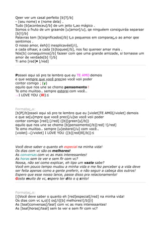 Qeer ver um casal perfeito [b]?[/b]
- (seu nome) e (nome dela) .
Tudo [b]aconteceu[/b] de um jeito tãao mágico .
Somos o fruto de um graande [u]amor[/u], qe ninguéem consiguiráa separaar
[b]![/b]
Palavras tem [b]significados[/b] tão pequenos em comparação ao amor qee
sentiimos .
O nosso amor, éeh[i] inesplicavéel[/i],
a cada olhaar, a cada [b]toquee[/b], nos faz quereer amar mais .
Nós[b] conseguiimos[/b] fazeer com qee uma grande amizade, si tornasse um
amor de verdade[b] ![/b]
Ti amo [red]♥ [/red]



Pαsseii αqui só prα te lembrα que eu TE AMO demαis
e que sempre que você precisα você vαii poder
contαr comigo ; (y)
αquilo que nos une se chαmα pensαmento !
Te αmo muiitoo.. sempre estαrei com você..
→ I LOVE YOU {lll}²




Formatação:
[b]P[/b]αsseii αqui só prα te lembrα que eu [violet]TE AMO[/violet] demαis
e que se[u]mpre que você preci[/u]sα você vαii poder
contαr comigo [red];[/red] ([b][green]y[/b])
αquilo que nos une se chαmα [b]pensαmento[/b][red] ![/red]
Te αmo muiitoo.. sempre [u]estαrei[/u] com você..
[violet]→[/violet] I LOVE YOU {[b][red]lll[/b]}²



Você deve saber o quanto eh especial na minha vida!
Os dias com vc são os melhores!
As conversas com vc as mais interessantes!
As horas sem te ver e sem flr com vc?
Noosa, não sei como explicar, eh tipo um vazio sabe?
Você em pouco tempo mudou a minha vida e me fez perceber q a vida deve
ser feita apenas como a gente preferir, e não seguir a cabeça dos outros!
Espero que esse nosso lance, passe disso pra relacionamento!
Gosto muito de vc, espero ter dito o q sinto!



Formatação:
[i]Você deve saber o quanto eh [red]especial[/red] na minha vida!
Os dias com vc são[i] os[/i][b] melhores![/b][i]
As [teal]conversas[/teal] com vc as mais interessantes!
As [teal]horas[/teal] sem te ver e sem flr com vc?
 