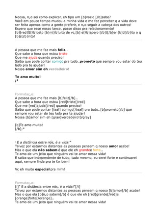 Noosa, não sei como explicar, eh tipo um [b]vazio [/b]sabe?
Você em pouco tempo mudou a minha vida e me fez perceber q a vida deve
ser feita apenas como a gente preferir, e não seguir a cabeça dos outros!
Espero que esse nosso lance, passe disso pra relacionamento!
[b][red]G[/b]osto [b]m[/b]uito de vc,[b] e[/b]spero [/b]t[/b]er [b]d[/b]ito o q
[b]s[/b]into!



A pessoa que me faz mais feliz..
Que sabe a hora que estou triste
Que me ajuda quando preciso!
Saiba que pode contar comigo pra tudo..prometo que sempre vou estar do teu
lado pra te ajudar!
Nossa amor sim eh verdadeiro!

Te amo muito!
;*



Formatação:
A pessoa que me faz mais [b]feliz[/b]..
Que sabe a hora que estou [red]triste[/red]
Que me [red]ajuda[/red] quando preciso!
Saiba que pode contar [teal] comigo[/teal] pra tudo..[b]prometo[/b] que
sempre vou estar do teu lado pra te ajudar!
Nossa [b]amor sim eh [gray]verdadeiro![/gray]

[b]Te amo muito!
[/b];*



”E a distância entre nós, é a vida!”
Talvez por estarmos distantes as pessoas pensem q nosso amor acabe!
Mas o que ela não sabem é que ele eh grandee forte..
Te amo de um jeito que ninguém vai te amar nessa vida!
E saiba que independente de tudo, tudo mesmo, eu serei forte e continuarei
aqui, sempre linda pra te fzr bem!

Vc eh muito especial pra mim!



Formatação:
[i]” E a distância entre nós, é a vida!”[/i]
Talvez por estarmos distantes as pessoas pensem q nosso [b]amor[/b] acabe!
Mas o que ela [b]não sabem[/b] é que ele eh [red]grande[/red]e
[orange]forte[/orange]..
Te amo de um jeito que ninguém vai te amar nessa vida!
 