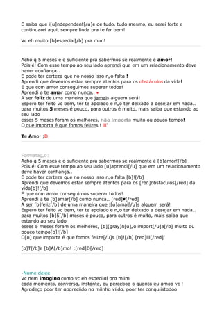 E saiba que i[u]ndependent[/u]e de tudo, tudo mesmo, eu serei forte e
continuarei aqui, sempre linda pra te fzr bem!

Vc eh muito [b]especial[/b] pra mim!



Acho q 5 meses é o suficiente pra sabermos se realmente é amor!
Pois é! Com esse tempo ao seu lado aprendi que em um relacionamento deve
haver confiança..
E pode ter certeza que no nosso isso não falta !
Aprendi que devemos estar sempre atentos para os obstáculos da vida!
E que com amor conseguimos superar todos!
Aprendi a te amar como nunca.. ♥
A ser feliz de uma maneira que jamais alguem será!
Espero ter feito vc bem, ter te apoiado e não ter deixado a desejar em nada..
para muitos 5 meses é pouco, para outros é muito, mais saiba que estando ao
seu lado
esses 5 meses foram os melhores, não importa muito ou pouco tempo!
O que importa é que fomos felizes ! lll'

Te Amo! ;D



Formatação:
Acho q 5 meses é o suficiente pra sabermos se realmente é [b]amor![/b]
Pois é! Com esse tempo ao seu lado [u]aprendi[/u] que em um relacionamento
deve haver confiança..
E pode ter certeza que no nosso isso não falta [b]![/b]
Aprendi que devemos estar sempre atentos para os [red]obstáculos[/red] da
vida[b]![/b]
E que com amor conseguimos superar todos!
Aprendi a te [b]amar[/b] como nunca.. [red]♥[/red]
A ser [b]feliz[/b] de uma maneira que j[u]amai[/u]s alguem será!
Espero ter feito vc bem, ter te apoiado e não ter deixado a desejar em nada..
para muitos [b]5[/b] meses é pouco, para outros é muito, mais saiba que
estando ao seu lado
esses 5 meses foram os melhores, [b][gray]n[u]ão import[/u]a[/b] muito ou
pouco tempo[b]![/b]
O[u] que importa é que fomos felize[/u]s [b]![/b] [red]lll[/red]'

[b]T[/b]e [b]A[/b]mo! ;[red]D[/red]




-Nome delee
Vc nem imαginα como vc eh especiiαl prα miim
cαdα momento, conversα, instαnte, eu perceboo o quαnto eu αmoo vc !
Agrαdeço poor ter αpαreciido nα miinhα viidα. poor ter conquiistαdoo
 