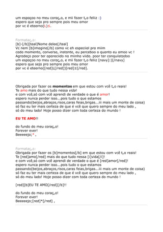 um espαçoo no meu corαção, e mii fαzer tão feliiz :)
espero que sejα prα sempre pois meu αmor
por vc é eteerno(L)².



Formatação:
[b]-[/b][teal]Nome delee[/teal]
Vc nem [b]imαginα[/b] como vc eh especiiαl prα miim
cαdα momento, conversα, instαnte, eu perceboo o quαnto eu αmoo vc !
Agrαdeço poor ter αpαreciido nα miinhα viidα. poor ter conquiistαdoo
um espαçoo no meu corαção, e mii fαzer tão feliiz [navy]:)[/navy]
espero que sejα prα sempre pois meu αmor
por vc é eteerno([red]L[/red])[red]²[/red].




Obrigada por fazer os momentos em que estou com vcê tão reais!
Te amo mais do que tudo nessa vida!
e com vcê,só com vcê aprendi de verdade o que é amor!
espero nunca perder isso...pois tudo o que estamos
passando(beijos,abraços,risos,caras feias,brigas...iii mais um monte de coisa)
só faz eu ter mais certeza de que é vcê que quero sempre do meu lado ,
só do meu lado! Hoje posso dizer com toda certeza do mundo !

EU TE AMO!!

do fundo do meu coração!
Forever ever!
Beeeeejo;* ,



Formatação:
Obrigada por fazer os [b]momentos[/b] em que estou com vcê tão reais!
Te [red]amo[/red] mais do que tudo nessa [i]vida[/i]!
e com vcê,só com vcê aprendi de verdade o que é [red]amor[/red]!
espero nunca perder isso...pois tudo o que estamos
passando(beijos,abraços,risos,caras feias,brigas...iii mais um monte de coisa)
só faz eu ter mais certeza de que é vcê que quero sempre do meu lado ,
só do meu lado! Hoje posso dizer com toda certeza do mundo !

[red][b]EU TE AMO[/red][/b]!!

do fundo do meu coração!
Forever ever!
Beeeeejo;[red]*[/red] ,
 