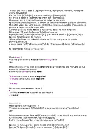 To aqui pra falar q esse é [b]simplismente[/b] o [violet]homem[/violet] da
minha [b]vida[/b]
Ele me fazer [b]feliz[/b] ate msm qnd briga [i]comigo[/i]
Foi c/ ele q aprendi [b]amar[/b] é tbm ser [u]amada[/u]
Q o amor, por + q esteja longe nunca deixa de ser amor
Q as [violet]pessoas[/violet] q amam de verdade superam qualquer obstaculo
Q muitas vezes por uma simples [b]telinha[/b] de computador encontramos a
pessoa + importante da nossa vida
Aprendi q eu sou muito feliz e q nunca vou dexar nd nem ninguem
[i]estragar[/i] a minha [purple]felicidade[/purple]
Pq eu [b]amo[/b] esse [u]MininO[/u] q fez eu me sentir a [u]minina[/u] +
[purple]feliz[/purple] do mundo
Só ele sabe fazer um pekeno instante se tornar um grande momento
[i]inesquecivel[/i]
e quee esses [b]2[/b] [u]mesees[/u] de [i]namoroo[/i] duree [b]muitoo[/b]

te [b]amo[/b] minha [u]vidaa[/u] !



Meeu Amor !
Vc sabe q é o único q habita o meu coração né !
;pp

Intaaum eu não vou fikar aki escrevendo oq vc significa pra mim,pra se não
eu nunca ia terminar o depo !
Enfim vc é o Love dou meu You !

Te Amo como nunca amei ninguém !
Te Quero como nunca quis alguém !

Te Amo !

Nunca quero me separar de vc !
♥
Tantoos momentos especiais ao seu ladoo !
♥ te amo !




Formatação:
Meeu [purple]Amor[/purple] !
Vc sabe q é o único q [b]habita[/b] o meu [purple]coração[/purple] né !
;pp

Intaaum eu não vou fikar aki [b]escrevendo[/b] oq vc significa pra mim,pra se
não eu nunca ia [u]terminar[/u] o dep[b]o[/b] !
Enfim vc é o [purple]Love[/purple] dou meu [b]You[/b] !

[purple]Te Amo[/purple] como nunca amei [b]ninguém[/b] !
[purple]Te Quero[/purple] como nunca quis [b]alguém[/b] !
 