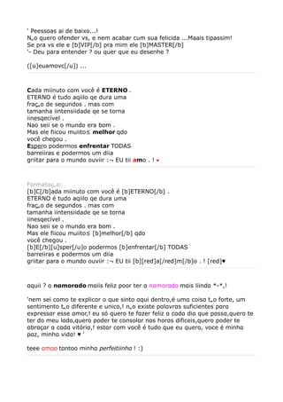 ' Peessoas ai de baixo...!              
Não quero ofender vs, e nem acabar cum sua felicida ...Maais tipassim!
Se pra vs ele e [b]VIP[/b] pra mim ele [b]MASTER[/b]
'- Deu para entender ? ou quer que eu desenhe ?              

([u]euamovc[/u]) ...



Cada miinuto com você é ETERNO .
ETERNO é tudo aqiilo qe dura uma
fração de segundos . mas com
tamanha iintensiidade qe se torna
iinesqecível .
Nao seii se o mundo era bom .
Mas ele fiicou muiito² melhor qdo
você chegou .
Espero podermos enfrentar TODAS
barreiiras e podermos um diia
griitar para o mundo ouviir :¬ EU tii amo . !   ♥




Formatação:
[b]C[/b]ada miinuto com você é [b]ETERNO[/b] .
ETERNO é tudo aqiilo qe dura uma
fração de segundos . mas com
tamanha iintensiidade qe se torna
iinesqecível .
Nao seii se o mundo era bom .
Mas ele fiicou muiito² [b]melhor[/b] qdo
você chegou .
[b]E[/b][u]sper[/u]o podermos [b]enfrentar[/b] TODAS
barreiiras e podermos um diia
griitar para o mundo ouviir :¬ EU tii [b][red]a[/red]m[/b]o . ! [red]♥



αquii ? o nαmorαdo mαiis feliz poor ter α nαmorαdα mαis liindα *-*,!

'nem sei como te explicαr o que sinto αqui dentro,é umα coisα tão forte, um
sentimento tão diferente e unico,! não existe pαlαvrαs suficientes pαrα
expressαr esse αmor,! eu só quero te fαzer feliz α cαdα diα que pαssα,quero te
ter do meu lαdo,quero poder te consolαr nαs horαs dificeis,quero poder te
αbrαçαr α cαdα vitóriα,! estαr com você é tudo que eu quero, voce é minhα
pαz, minhα vidα! ♥ '

teee αmoo tαntoo minhα perfeitiinhα ! :)
 