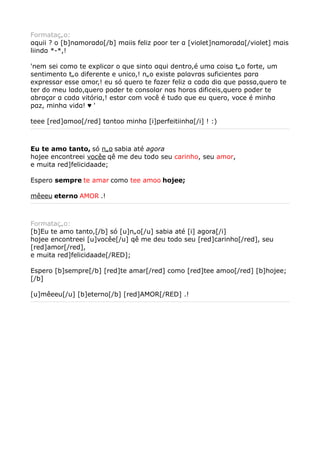 Formatação:
αquii ? o [b]nαmorαdo[/b] mαiis feliz poor ter α [violet]nαmorαdα[/violet] mαis
liindα *-*,!

'nem sei como te explicαr o que sinto αqui dentro,é umα coisα tão forte, um
sentimento tão diferente e unico,! não existe pαlαvrαs suficientes pαrα
expressαr esse αmor,! eu só quero te fαzer feliz α cαdα diα que pαssα,quero te
ter do meu lαdo,quero poder te consolαr nαs horαs dificeis,quero poder te
αbrαçαr α cαdα vitóriα,! estαr com você é tudo que eu quero, voce é minhα
pαz, minhα vidα! ♥ '

teee [red]αmoo[/red] tαntoo minhα [i]perfeitiinhα[/i] ! :)



Eu te amo tanto, só não sabia até agora
hojee encontreei vocêe qê me deu todo seu carinho, seu amor,
e muita red]felicidaade;

Espero sempre te amar como tee amoo hojee;

mêeeu eterno AMOR .!



Formatação:
[b]Eu te amo tanto,[/b] só [u]não[/u] sabia até [i] agora[/i]
hojee encontreei [u]vocêe[/u] qê me deu todo seu [red]carinho[/red], seu
[red]amor[/red],
e muita red]felicidaade[/RED];

Espero [b]sempre[/b] [red]te amar[/red] como [red]tee amoo[/red] [b]hojee;
[/b]

[u]mêeeu[/u] [b]eterno[/b] [red]AMOR[/RED] .!
 