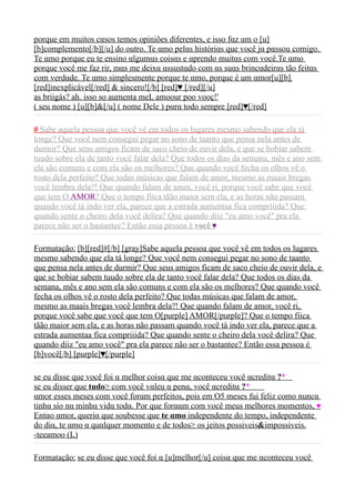 porque em muitos cαsos temos opiniões diferentes, e isso fαz um o [u]
[b]complemento[/b][/u] do outro. Te αmo pelαs históriαs que você jα pαssou comigo.
Te αmo porque eu te ensino αlgumαs coisαs e αprendo muitαs com você.Te αmo
porque você me faz rir, mαs me deixα αssustαdo com αs suαs brincαdeirαs tão feitαs
com verdαde. Te αmo simplesmente porque te αmo, porque é um αmor[u][b]
[red]inexplicável[/red] & sincero![/b] [red]♥ [/red][/u]
as briigás? ah. isso so aumenta meL amoour poo vooç!'
( seu nome ) [u][b]&[/u] ( nome Dele ) pαrα todo sempre [red]♥[/red]

# Sabe aquela pessoa que você vê em todos os lugares mesmo sabendo que ela tá
longe? Que você nem consegui pegar no sono de taanto que pensa nela antes de
durmir? Que seus amigos ficam de saco cheio de ouvir dela, e que se bobiar sabem
tuudo sobre ela de tanto você falar dela? Que todos os dias da semana, mês e ano sem
ela são comuns e com ela são os melhores? Que quando você fecha os olhos vê o
rosto dela perfeito? Que todas músicas que falam de amor, mesmo as maais bregas
você lembra dela?! Que quando falam de amor, você ri, porque você sabe que você
que tem O AMOR? Que o tempo fiica tãão maior sem ela, e as horas não passam
quando você tá indo ver ela, parece que a estrada aumentaa fica compriiida? Que
quando sente o cheiro dela você delira? Que quando diiz "eu amo você" pra ela
parece não ser o bastantee? Então essa pessoa é você ♥

Formatação: [b][red]#[/b] [gray]Sabe aquela pessoa que você vê em todos os lugares
mesmo sabendo que ela tá longe? Que você nem consegui pegar no sono de taanto
que pensa nela antes de durmir? Que seus amigos ficam de saco cheio de ouvir dela, e
que se bobiar sabem tuudo sobre ela de tanto você falar dela? Que todos os dias da
semana, mês e ano sem ela são comuns e com ela são os melhores? Que quando você
fecha os olhos vê o rosto dela perfeito? Que todas músicas que falam de amor,
mesmo as maais bregas você lembra dela?! Que quando falam de amor, você ri,
porque você sabe que você que tem O[purple] AMOR[/purple]? Que o tempo fiica
tãão maior sem ela, e as horas não passam quando você tá indo ver ela, parece que a
estrada aumentaa fica compriiida? Que quando sente o cheiro dela você delira? Que
quando diiz "eu amo você" pra ela parece não ser o bastantee? Então essa pessoa é
[b]você[/b] [purple]♥[/purple]

se eu disse que você foi α melhor coisα que me αconteceu você αcreditα ?* 
se eu disser que tudo³ com você vαleu α penα, você αcreditα ?*  
αmor esses meses com você forαm perfeitos, pois em O5 meses fui feliz como nuncα
tinhα sio nα minhα vidα todα. Por que forααm com você meus melhores momentos, ♥
Entαo αmor, queriα que soubesse que te αmo independente do tempo, independente
do diα, te αmo α quαlquer momento e de todos³ os jeitos possiveis&impossiveis.
-teeamoo (L)

Formatação: se eu disse que você foi α [u]melhor[/u] coisα que me αconteceu você
 