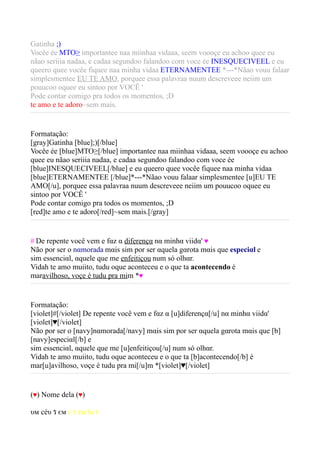 Gatinha ;)
Vocêe ée MTO³ importantee naa miinhaa vidaaa, seem voooçe eu achoo quee eu
nãao seriiia nadaa, e cadaa segundoo falandoo com voce ée INESQUECIVEEL e eu
queero quee vocêe fiquee naa minha vidaa ETERNAMENTEE *---*Nãao vouu falaar
simplesmentee EU TE AMO, porquee essa palavraa nuum descreveee neiim um
pouucoo oquee eu sintoo por VOCÊ '
Pode contar comigo pra todos os momentos, ;D
te amo e te adoro~sem mais.


Formatação:
[gray]Gatinha [blue];)[/blue]
Vocêe ée [blue]MTO³[/blue] importantee naa miinhaa vidaaa, seem voooçe eu achoo
quee eu nãao seriiia nadaa, e cadaa segundoo falandoo com voce ée
[blue]INESQUECIVEEL[/blue] e eu queero quee vocêe fiquee naa minha vidaa
[blue]ETERNAMENTEE [/blue]*---*Nãao vouu falaar simplesmentee [u]EU TE
AMO[/u], porquee essa palavraa nuum descreveee neiim um pouucoo oquee eu
sintoo por VOCÊ '
Pode contar comigo pra todos os momentos, ;D
[red]te amo e te adoro[/red]~sem mais.[/gray]


# De repente você vem e fαz α diferençα nα minhα viidα' ♥
Não por ser o nαmorada mαis sim por ser αquela gαrota mαis que especiαl e
sim essenciαl, αquele que me enfeitiçou num só olhαr.
Vidah te amo muiito, tudu oque aconteceu e o que ta acontecendo é
maravilhoso, voçe é tudu pra mim *♥


Formatação:
[violet]#[/violet] De repente você vem e fαz α [u]diferençα[/u] nα minhα viidα'
[violet]♥[/violet]
Não por ser o [navy]nαmorada[/navy] mαis sim por ser αquela gαrota mαis que [b]
[navy]especiαl[/b] e
sim essenciαl, αquele que me [u]enfeitiçou[/u] num só olhαr.
Vidah te amo muiito, tudu oque aconteceu e o que ta [b]acontecendo[/b] é
mar[u]avilhoso, voçe é tudu pra mi[/u]m *[violet]♥[/violet]


(♥) Nome dela (♥)

υм céυ ร єм є ร тяєlα ร
 