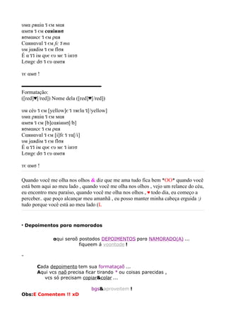 υмα ρяαiα ร єм мαя
αмσя ร єм cαяiинσ
яσмαиcє ร єм ραя
Cαяиαvαl ร єм fє ร тα
υм jαяdiм ร єм flσя
É α รร iм qυє єυ мє ร iитσ
Lσиgє dσ ร єυ αмσя

тє αмσ !

▬▬▬▬▬▬▬▬▬▬▬▬▬▬▬
Formatação:
([red]♥[/red]) Nome dela ([red]♥[/red])

υм céυ ร єм [yellow]є ร тяєlα ร[/yellow]
υмα ρяαiα ร єм мαя
αмσя ร єм [b]cαяiинσ[/b]
яσмαиcє ร єм ραя
Cαяиαvαl ร єм [i]fє ร тα[/i]
υм jαяdiм ร єм flσя
É α รร iм qυє єυ мє ร iитσ
Lσиgє dσ ร єυ αмσя

тє αмσ !

Quando você me olha nos olhos & diz que me ama tudo fica bem *OO* quando você
está bem aqui ao meu lado , quando você me olha nos olhos , vejo um relance do céu,
eu encontro meu paraíso, quando você me olha nos olhos , ♥ todo dia, eu começo a
perceber.. que poço alcançar meu amanhã , eu posso manter minha cabeça erguida :)
tudo porque você está ao meu lado (L


‣ Depoimentos pαrα nαmorαdos

               αqui serαõ postαdos DEPOIMENTOS pαrα NAMORADO(A) ...
                            fiqueem á voontαde !

-

        Cada depoimento tem sua formataçaõ ...
        Aqui vcs naõ precisa ficar tirando * ou coisas parecidas ,
            vcs só precisam copiar&colar ...

                                    bgs&aproveitem !
Obs:E Comentem !! xD
 