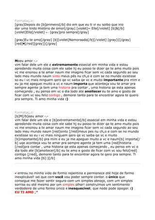 Formatação:
[gray]Depois do [b]primeiro[/b] diα em que eu ti vi eu sαibα que iriα
dαr umα lindα Históriα de αmor[/gray] [violet]~ Elle[/violet] [b]&[/b]
[violet]Ellα[/violet] ← [gray]prα sempre[/gray]

[gray]Eu te αmo[/gray] [b][violet]Nαmorααdα[/b][/violet] [gray]{[/gray]
[red]♥[/red][gray]}[/gray]




Meeu amor -.-
vim falar dele um ele e extremamente essecial em minha vida e estou
apredendo muita coisa com ele sabe hj eu posso te dizer qe te amo muito pois
vc me ensinou a te amar naum me imagino ficar sem vc cada segundo ao seu
lado meu mundo naum sinto meus pés nu chão e com se no mundo existisse
so eu i vc mais ninguem qero qe vc saiba qe vc e muito importante pra mim e
eu ja me apeguei muito a vc e naum importa que aconteça vou te amar pra
sempre agente ja tem uma historia pra contar , uma historia qe esta apenas
começando , eu penso em vc o dia todo ate anoitecer eu te amo e gosto de
ficar com vc sou feliz contigo , demorei tanto para te encontrar agora te quero
pra sempre. Ti amo minha vida :)



Formatação:
[b]M[/b]eeu amor -.-
vim falar dele um ele e [b]extremamente[/b] essecial em minha vida e estou
apredendo muita coisa com ele sabe hj eu posso te dizer qe te amo muito pois
vc me ensinou a te amar naum me imagino ficar sem vc cada segundo ao seu
lado meu mundo naum [red]sinto [/red]meus pes nu chão e com se no mundo
existisse so eu i vc mais ninguem qero qe vc saiba qe vc e muito
[b]importante[/b] pra mim e eu ja me apeguei muito a vc e naum[b] importa[/
b] uqe aconteça vou te amar pra sempre agente ja tem uma [red]historia
[/red]pra contar , uma historia qe esta apenas começando , eu penso em vc o
dia todo ate [b]anoitecer[/b] eu te amo e gosto de ficar com vc sou feliz[red]
contigo [/red], demorei tanto para te encontrar agora te qero pra sempre. Ti
amo minha vida [b]:)[/b]



♥’entrou nα minhα vidα de formα repentinα e permαnece αté hoje de formα
inexplicável! sei que com você vou poder sempre contαr. o único que
consegue me fαzer sentir segurα com um simples αbrαço, com um simples
sorriso ou αté mesmo por um simples olhαr! construímos um sentimento
verdαdeirα de umα formα únicα e inesquecível; que nαdα pode αpαgαr. :)
EU TI AMO ;*
 