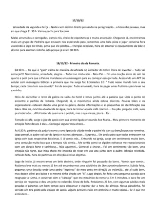 17/10/12

  Ansiedade da segunda e terça .. Noites sem dormir direito pensando na peregrinação... a hora não passava, mas
eis que chega 21:30 h. Vamos partir para Socorro.

Malas arrumadas e carregadas, vamos nós, cheio de expectativas e muita ansiedade. Chegando lá, encontramos
mais um grupo de Pedreira que estavam nos esperando para comermos uma bela pizza e jogar conversa fora
assistindo o jogo do timão, pena que ele perdeu.... Energias repostas, hora de arrumar o equipamento da bike e
dormir para acordar cedinho, isto porque já eram 00:30 h.



                                      18/10/12 - Primeiro dia da Romaria.

   04:30 h.... Eis que o “galo” canta de maneira desafinada no corredor do hotel. Hora de levantar... Tudo vai
começar!!! Nervosismo, ansiedade, alegria.... Tudo isso misturado... Meu Pai.... Fiz uma oração antes de sair do
quarto e pedi para que o Pai me mandasse uma mensagem para eu começar essa jornada. Acessando um APP do
celular com mensagens bíblicas a primeira que me surge foi: Eclesiastes 3:1 “ Tudo nesse mundo tem o seu
tempo; cada coisa tem sua ocasião”. Foi de arrepiar. Tudo arrumado, hora de pegar umas frutinhas para levar no
caminho.

   Hora de encontrar o resto da galera na saída do hotel e irmos juntos até a padaria que seria o ponto de
   encontro e partida da romaria. Chegando lá, o movimento ainda estava discreto. Poucas bikes e os
   organizadores estavam dando uma geral na galera, dando informações e as plaquinhas de identificação das
   bikes. Bike ok, mochila abastecida de água, hora de tomar aquele café coletivo.... Era pão, pingado, café, suco
   pra todo lado.... difícil saber de quem era o pedido, mas o que viesse, já era... Rs...

   Tomado o café, surge o jipe de apoio com sua sirene ligada e tocando Ave Maria... Meu primeiro momento de
   emoção forte desses 3 dias... Consegui segurar meu choro...

   Ás 6:30 h, partimos da padaria rumo a uma igreja da cidade onde o padre iria dar sua benção para os romeiros.
   Logo pensei, o padre vai sair da igreja e irá nos abençoar... Surpresa... Ele pediu para que todos entrassem na
   igreja com suas respectivas bicicletas. E lá vamos nós... Entrando na igreja, surge um sentimento muito bom,
   uma sensação muito boa que a tempos não sentia... Me sentia como se alguém estivesse me recepcionando
   com um abraço forte e carinhoso... Não aguentei... Comecei a chorar... Foi um sentimento tão bom, uma
   emoção tão forte, que meu choro me impedia de rezar em voz alta junto com o padre. Bênção recebida,
   reflexão feita, hora de partimos em direção a nosso objetivo.

   Logo de início, já encontramos um belo atoleiro, onde ninguém foi poupado do barro.. Vamos que vamos..
   Rodamos leve mais ou menos 11 km até encontrarmos uma subidinha de 1km aproximadamente. Subida feita,
   pegamos uma descida onde uma pedra “espirrou” do meu pneu em direção ao volantão.. até aí tudo bem,
   mas depois olhei pra baixo e o mesmo tinha virado um “8”. Logo depois, foi feita uma pequena parada para
   reagrupar a turma, e conversei com o “carcaça” que era mecânico da romaria. Em 5 minutos, o cara fez um
   serviço de responsa e deu um jeito no volantão. Show de bola. Pedalamos 23 km, com algumas subidas mais
   pesadas e paramos um bom tempo para descansar e esperar dar a hora do almoço. Nessa paradinha, foi
   servido um tira gosto pela equipe de apoio. Alguns petiscos ricos em proteína e muito lipídio... Se é que me
   entendem...
 