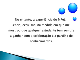 No entanto, a experiência do MPeL enriqueceu-me, na medida em que me mostrou que qualquer estudante tem sempre a ganhar com a colaboração e a partilha de conhecimentos.