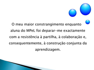 O meu maior constrangimento enquanto    aluna do MPeL foi deparar-me exactamente com a resistência à partilha, à colaboração e, consequentemente, à construção conjunta da aprendizagem.