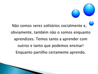 Não somos seres solitários socialmente e, obviamente, também não o somos enquanto aprendizes. Temos tanto a aprender com outros e tanto que podemos ensinar! Enquanto partilho certamente aprendo.