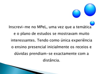 Inscrevi-me no MPeL, uma vez que a temática e o plano de estudos se mostravam muito interessantes. Tendo como única experiência o ensino presencial inicialmente os receios e dúvidas prendiam-se exactamente com a distância.