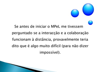 Se antes de iniciar o MPeL me tivessem perguntado se a interacção e a colaboração funcionam à distância, provavelmente teria dito que é algo muito difícil (para não dizer impossível).