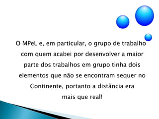  O MPeL e, em particular, o grupo de trabalho com quem acabei por desenvolver a maior parte dos trabalhos em grupo tinha dois elementos que não se encontram sequer no Continente, portanto a distância era          mais que real!