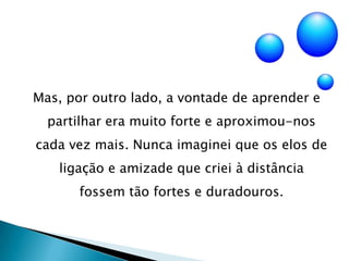 Mas, por outro lado, a vontade de aprender e partilhar era muito forte e aproximou-nos cada vez mais. Nunca imaginei que os elos de ligação e amizade que criei à distância fossem tão fortes e duradouros.