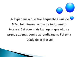     A experiência que tive enquanto aluna do MPeL foi intensa, acima de tudo, muito intensa. Sai com mais bagagem que não se prende apenas com a aprendizagem. Foi uma lufada de ar fresco! 