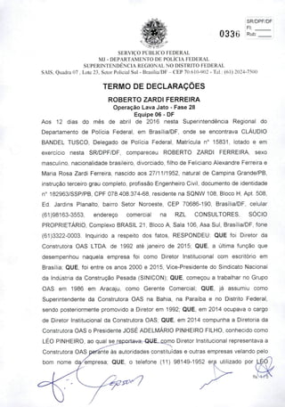 SR/DPF/DF|
Fl: I
0336
SERVIÇO PÚBLICO FEDERAL
MJ - DEPARTAMENTO DE POLÍCIA FEDERAL
SUPERINTENDÊNCIA REGIONAL NO DISTRITO FEDERAL
SAIS. Quadra 07 , Lote 23, Setor Policial Sul - Brasília/DF - CEP 70.610-902 - Tel.: (61) 2024-7500
TERMO DE DECLARAÇÕES
ROBERTO ZARDI FERREIRA
Operação Lava Jato - Fase 28
Equipe 06 - DF
Aos 12 dias do mês de abril de 2016 nesta Superintendência Regional do
Departamento de Polícia Federal, em Brasília/DF, onde se encontrava CLÁUDIO
BANDEL TUSCO, Delegado de Polícia Federal, Matrícula n® 15831, lotado e em
exercício nesta SR/DPF/DF, compareceu ROBERTO ZARDI FERREIRA, sexo
masculino, nacionalidade brasileiro, divorciado, filho de Feliciano Alexandre Ferreira e
Maria Rosa Zardi Ferreira, nascido aos 27/11/1952, natural de Campina Grande/PB,
instrução terceiro grau completo, profissão Engenheiro Civil, documento de Identidade
n^ 182963/SSP/PB, CPF 078.408.374-68, residente na SQNW 108, Bloco H, Apt. 508,
Ed. Jardins Planalto, bairro Setor Noroeste, CEP 70686-190, Brasília/DF, celular
(61)98163-3553, endereço comercial na RZL CONSULTORES, SÓCIO
PROPRIETÁRIO, Complexo BRASIL 21, Bloco A, Sala 106, Asa Sul, Brasília/DF, fone
(61)3322-0003. Inquirido a respeito dos fatos, RESPONDEU: QUE foi Diretor da
Construtora OAS LTDA. de 1992 até janeiro de 2015; QUE, a última função que
desempenhou naquela empresa foi como Diretor Institucional com escritório em
Brasília; QUE, foi entre os anos 2000 e 2015, Vice-Presidente do Sindicato Nacional
da Indústria da Construção Pesada (SINICON); QUE, começou a trabalhar no Grupo
OAS em 1986 em Aracaju, como Gerente Comercial; QUE, já assumiu como
Superintendente da Construtora OAS na Bahia, na Paraíba e no Distrito Federal,
sendo posteriormente promovido a Diretor em 1992; QUE, em 2014 ocupava o cargo
de Diretor Institucional da Construtora OAS; QUE, em 2014 compunha a Diretoria da
Construtora OAS o Presidente JOSÉ ADELMÁRIO PINHEIRO FILHO, conhecido como
LÉO PINHEIRO, ao qual sejeportava^ QUE.-£omo Diretor Institucional representava a
Construtora OAS pefante às autoridades constituídas e outras empresas velando pelo
bom nome da/empresa; QUE, o telefone (11) 98149-1952 era utilizado por
 