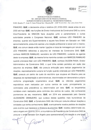 SR/DPF/DFi
0337 Fi j
Rub:
SERVIÇO PUBLICO FEDERAL
MJ - DEPARTAMENTO DE POLÍCIA FEDERAL
SUPERINTENDÊNCIA REGIONAL NO DISTRITO FEDERAL
SAIS. Quadra 07 . Lote 23. Setor Policial Sul - Brasília/DF- CEP 70.610-902 - Tel.: (61) 2024-7500
PINHEIRO; QUE, o declarante utiliza o telefone (61) 8163-3553, desde antes do ano
2000 até hoje; QUE, nas funções de Diretor Institucional da Construtora OAS ou como
Vice-Presidente do SINICON fazia atuações junto a parlamentares e outras
autoridades perante o Congresso Nacional; QUE, conhece LÉO PINHEIRO da
empresa, quando era Superintendente e aquele fora Diretor em Salvador em 1990
aproximadamente, possuindo apenas uma relação profissional e social com o mesmo;
QUE, era comum desde então manter ligações e troca de mensagens por celular com
LÉO PINHEIRO referentes a assuntos de interesse da Construtora OAS; QUE,
conhece MARCOS RAMALHO, secretário de LÉO PINHEIRO, cuidando da agenda
deste na empresa; QUE, da mesma forma mantinha contato com MARCOS RAMALHO
quando precisava falar com LÉO PINHEIRO; QUE, conhece DILSON PAIVA, Diretor
Administrativo da Construtora OAS, o qual tinha contato periódico em razão dos
assuntos da empresa; QUE, não possuía atribuição para realizar pagamentos de
doações, esporadicamente cumpria tal função quando ordenada por LÉO PINHEIRO;
QUE, possuía um centro de custo do escritório que ocupava em Brasília para as
despesas de representação e administrativas, discriminadas em demonstrativo próprio
conforme programação orçamentária anual; QUE, os referidos pagamentos
esporádicos eram realizados por outros centros de custo, principalmente os
controlados pela presidência ou determinados por esta; QUE, os lançamentos
contábeis eram realizados pelos controles dos centros de custos, não conhecendo
pormenores de seu mecanismo; QUE, em 2014 era assessorado pelo Gerente
ALEXANDRE GRANJEIRO, que cuidava destas questões mais burocráticas da
Construtora OAS; QUE, a Construtora OAS não tinha por costume efetuar doações a
entidades que tenha conhecimento; QUE, eventualmente recebia pedidos de doações
para eventos que repassava aJ2jr6tQria da emgresa; QUE, recebeu determinada vez,
salvo engano em 2Q:lS''6u 2014, a incumbência da Presidência da Construtora OAS de
procurar o então Senador Gim Argello para operacionalizarfuma do^ão a uma Igr
fis. 2/5
 
