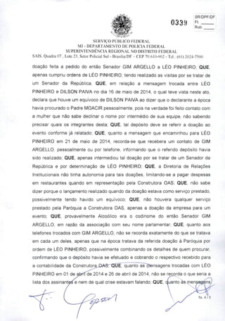 SR/DPF/DF
0339 —
SERVIÇO PÚBLICO FEDERAL
MJ - DEPARTAMENTO DE POLÍCIA FEDERAL
SUPERINTENDÊNCIA REGIONAL NO DISTRITO FEDERAL
SAIS, Quadra 07 . Lote 23. Setor Policial Sul - Brasília/DF - CEP 70.610-902 - Tel.: (61)2024-7500
doaçáo feita a pedido do então Senador GIM ARGELLO a LÉO PINHEIRO; QUE,
apenas cumpriu ordens de LÉO PINHEIRO, tendo realizado as visitas por se tratar de
um Senador da República; QUE, em relação a mensagem trocada entre LÉO
PINHEIRO e DILSON PAIVA no dia 16 de maio de 2014, o qual teve vista neste ato,
declara que houve um equívoco de DILSON PAIVA ao dizer que o declarante a época
havia procurado o Padre MOACIR pessoalmente, pois na verdade foi feito contato com
a mulher que não sabe declinar o nome por intermédio de sua equipe, não sabendo
precisar quais os integrantes desta; QUE, tal depósito deve se referir a doação ao
evento conforme já relatado; QUE, quanto a mensagem que encaminhou para LÉO
PINHEIRO em 21 de maio de 2014, recorda-se que recebera um contato de GIM
ARGELLO, pessoalmente ou por telefone, informando que o referido depósito havia
sido realizado; QUE, apenas intermediou tal doação por se tratar de um Senador da
República e por determinação de LÉO PINHEIRO; QUE, a Diretoria de Relações
Institucionais não tinha autonomia para tais doações, limitando-se a pagar despesas
em restaurantes quando em representação pela Construtora OAS; QUE, não sabe
dizer porque o lançamento realizado quando da doação estava como serviço prestado,
possivelmente tendo havido um equivoco; QUE, não houvera qualquer serviço
prestado pela Paróquia a Construtora OAS, apenas a doação da empresa para um
evento; QUE, provavelmente Alcoólico era o codinome do então Senador GIM
ARGELLO, em razão da associação com seu nome parlamentar; QUE, quanto aos
telefones trocados com GIM ARGELLO, não se recorda exatamente do que se tratava
em cada um deles, apenas que na época tratava da referida doação à Paróquia por
ordem de LÉO PINHEIRO, possivelmente combinando os detalhes de quem procurar,
confirmando que o depósito havia se efetuado e cobrando o respectivo recebido para
a contabilidade da ConstrutorajOAST^QO^Tquanto^aFcílensagens trocadas com LÉO
PINHEIRO em 01 de abrítoe 2014 e 26 de abril de 2014, não se recorda o que seria a
lista dos assinant^e nem dequal crise estavam falando; QUE, quanto às mens^ensy
fis. 4 / 5
 