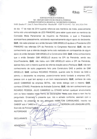 0340
SR/DPF/DF!
Fl;
Rub:
SERVIÇO PÚBLICO FEDERAL
MJ - DEPARTAMENTO DE POLÍCIA FEDERAL
SUPERINTENDÊNCIA REGIONAL NO DISTRITO FEDERAL
SAIS, Quadra 07 . Lote 23. Setor Policial Sul - Brasília/DF - CEP 70.610-902 - Tel.; (6!) 2024-7500
do dia 17 de maio de 2014 quando refere-se aos membros da mista, possivelmente
tenha sido uma solicitação de LÉO PINHEIRO para saber quais eram os membros da
Comissão Mista Parlamentar de Inquérito da Petrobrás, a qual o Presidente
acompanhava pessoalmente, solicitando esporadicamente algum apoio do declarante;
QUE, não sabe precisar se o então Senador GIM ARGELLO ajudava o Presidente LÉO
PINHEIRO nas referidas CPI da Petrobrás no Congresso Nacional; QUE, não tem
conhecimento que a referida doação tenha sido realizada em contrapartida de algum
apoio do então Senador GIM ARGELLO a Construtora OAS; QUE, tinha conhecimento
que o então Senador GIM ARGELLO atuava na CPI da Petrobrás, sendo seu
Vice-presidente; QUE, não tratou com GIM ARGELLO sobre a CPI da Petrobrás,
apenas falou com o mesmo quando da referida doação para a Paróquia; QUE, não tem
conhecimento de outro pagamento feito pela Construtora OAS a pedido de GIM
ARGELLO; QUE, conhece RICARDO PESSOA, quando este foi Diretor da OAS e
admitiu o declarante na empresa, posteriormente tendo fundado a empresa UTC,
pessoa com a qual tem apreço e um bom relacionamento; QUE, conhece de vista
JÚLIO CAMARGO da empresa SETAL, não tendo diálogo com o mesmo; QUE,
conhece OTÁVIO, Presidente da Andrade Gutierrez; QUE, não tem conhecimento que
RICARDO PESSOA, JÚLIO CAMARGO ou OTÁVIO tenham qualquer envolvimento
com os fatos tratados neste-Téífncrdê Declarã^õesr~Nadajiiais disse e nem lhe foi
perguntado. Encerrad(/o presente que, lido e achado conforme, assinam com o
depoente, na presen^ de seu^advogado HAMILTON CARVALHIDO, inscrito na
OAB/DF sob n° 34803 eo>^/ GERSON LUIS JOAQUIM LEITE,
Escrivão de Polícia
AUTORIDADE
/•
OíJLX-V
fis. 5 / 5
 